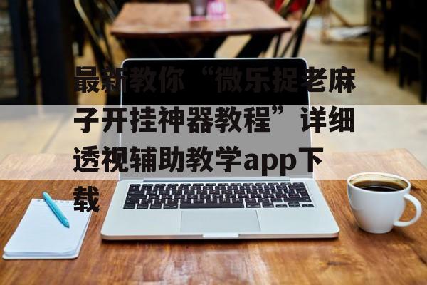 最新教你“微乐捉老麻子开挂神器教程”详细透视辅助教学app下载