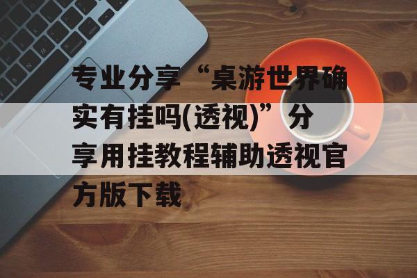 专业分享“桌游世界确实有挂吗(透视)”分享用挂教程辅助透视官方版下载