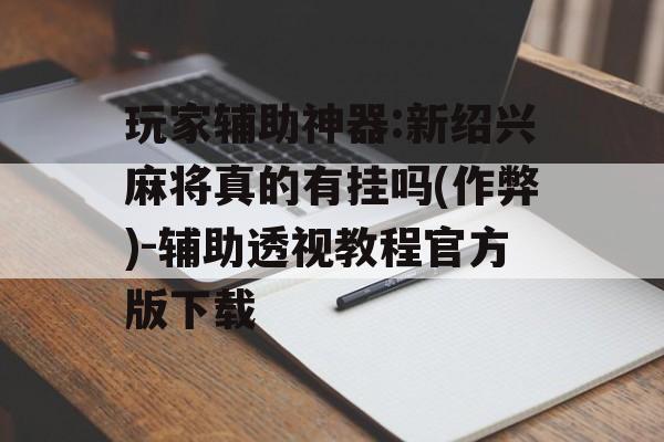 玩家辅助神器:新绍兴麻将真的有挂吗(作弊)-辅助透视教程官方版下载 玩家辅助神器:新绍兴麻将真的有挂吗(作弊)-辅助透视教程官方版下载